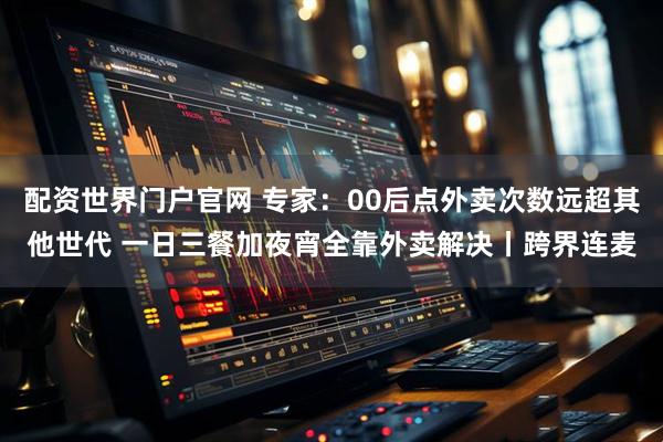 配资世界门户官网 专家：00后点外卖次数远超其他世代 一日三餐加夜宵全靠外卖解决丨跨界连麦
