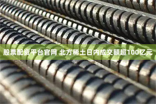 股票配资平台官网 北方稀土日内成交额超100亿元
