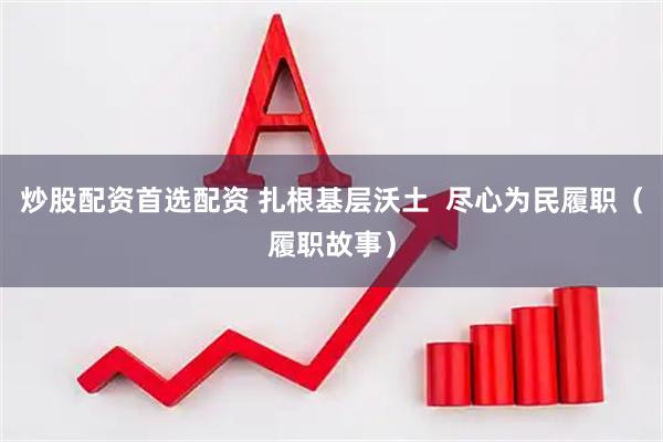 炒股配资首选配资 扎根基层沃土  尽心为民履职（履职故事）
