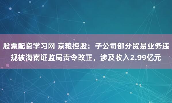 股票配资学习网 京粮控股：子公司部分贸易业务违规被海南证监局责令改正，涉及收入2.99亿元