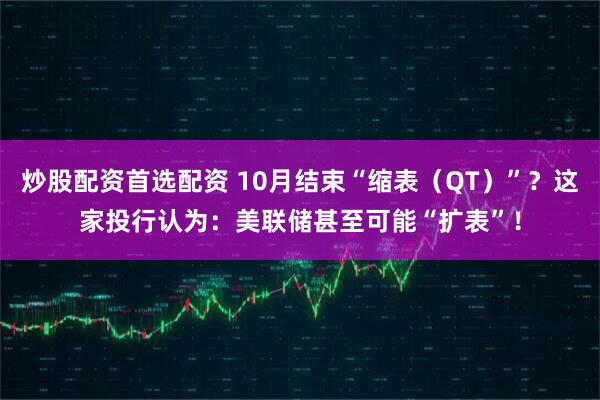 炒股配资首选配资 10月结束“缩表（QT）”？这家投行认为：美联储甚至可能“扩表”！