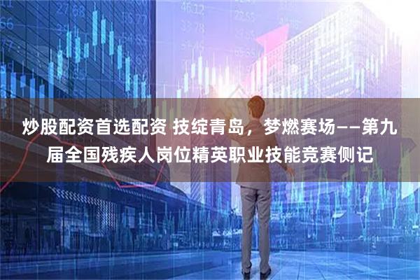 炒股配资首选配资 技绽青岛，梦燃赛场——第九届全国残疾人岗位精英职业技能竞赛侧记