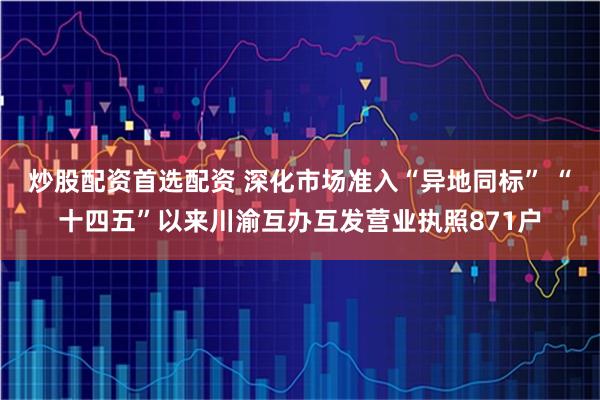 炒股配资首选配资 深化市场准入“异地同标” “十四五”以来川渝互办互发营业执照871户