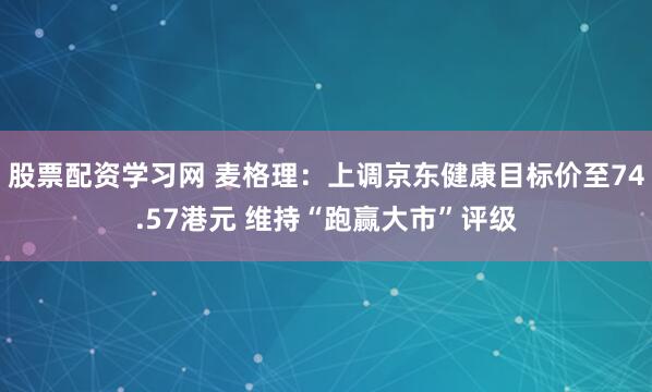 股票配资学习网 麦格理：上调京东健康目标价至74.57港元 维持“跑赢大市”评级