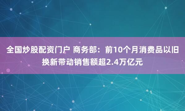 全国炒股配资门户 商务部：前10个月消费品以旧换新带动销售额超2.4万亿元
